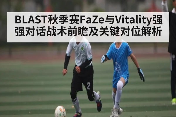 BLAST秋季赛FaZe与Vitality强强对话战术前瞻及关键对位解析（c7c7 app）