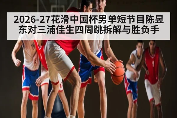 2026-27花滑中国杯男单短节目陈昱东对三浦佳生四周跳拆解与胜负手 | c7c7 app